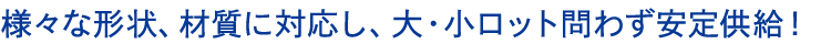 様々な形状、材質に対応し、大・小ロット問わず安定供給！
