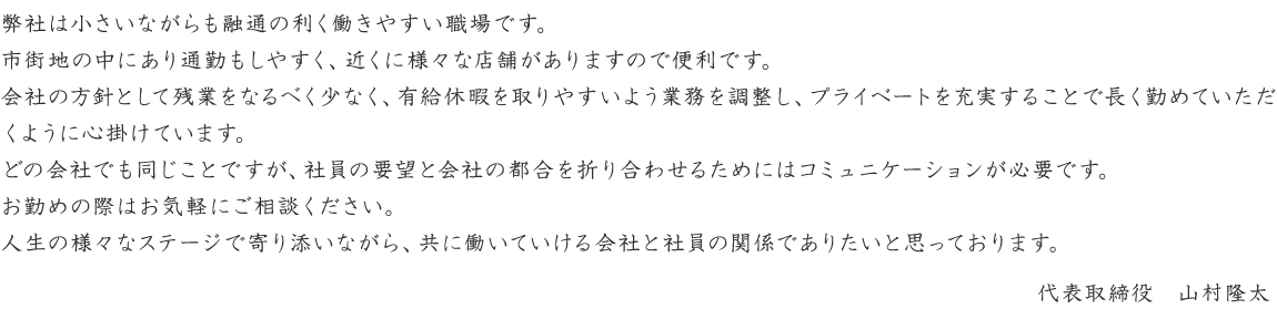 弊社は小さいながらも融通の利く働きやすい職場です。市街地の中にあり通勤もしやすく、近くに様々な店舗がありますので便利です。
会社の方針として残業をなるべく少なく、有給休暇を取りやすいよう業務を調整し、プライベートを充実することで長く勤めていただくように心掛けています。
どの会社でも同じことですが、社員の要望と会社の都合を折り合わせるためにはコミュニケーションが必要です。お勤めの際はお気軽にご相談ください。
人生の様々なステージで寄り添いながら、共に働いていける会社と社員の関係でありたいと思っております。
代表取締役　山村隆太